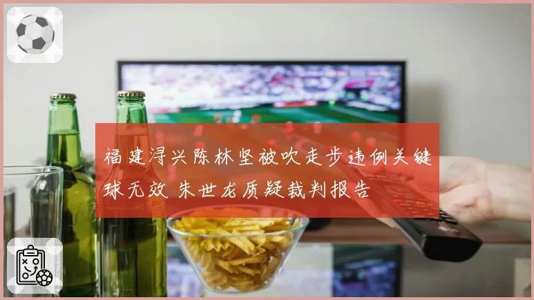 福建浔兴陈林坚被吹走步违例关键球无效 朱世龙质疑裁判报告