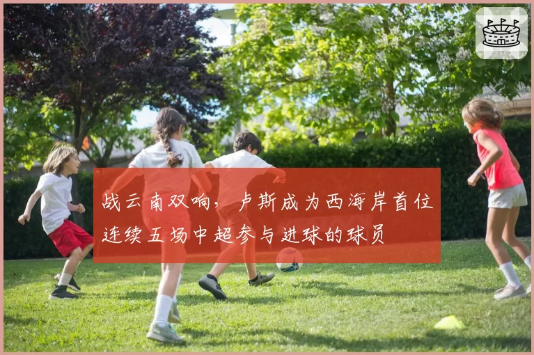 战云南双响,卢斯成为西海岸首位连续五场中超参与进球的球员