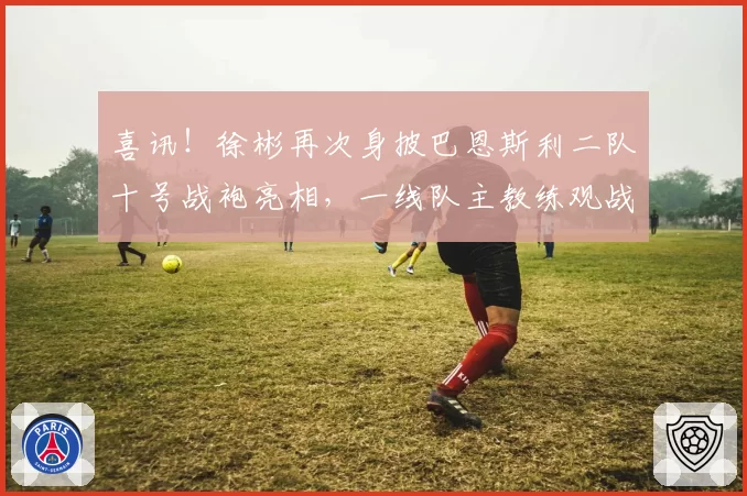 喜讯!徐彬再次身披巴恩斯利二队十号战袍亮相,一线队主教练观战