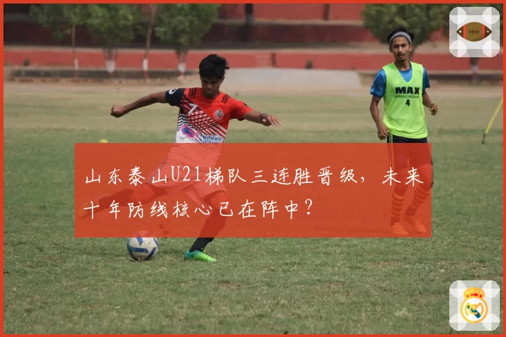 山东泰山U21梯队三连胜晋级，未来十年防线核心已在阵中？