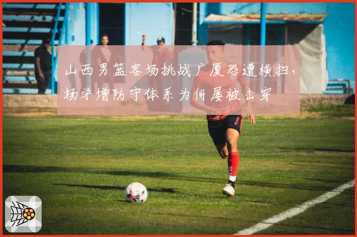 山西男篮客场挑战广厦恐遭横扫,杨学增防守体系为何屡被击穿