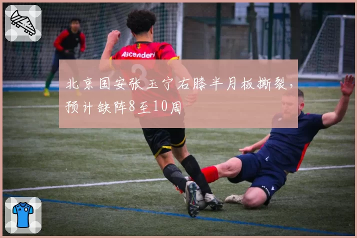 北京国安张玉宁右膝半月板撕裂，预计缺阵8至10周