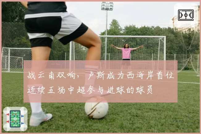 战云南双响,卢斯成为西海岸首位连续五场中超参与进球的球员