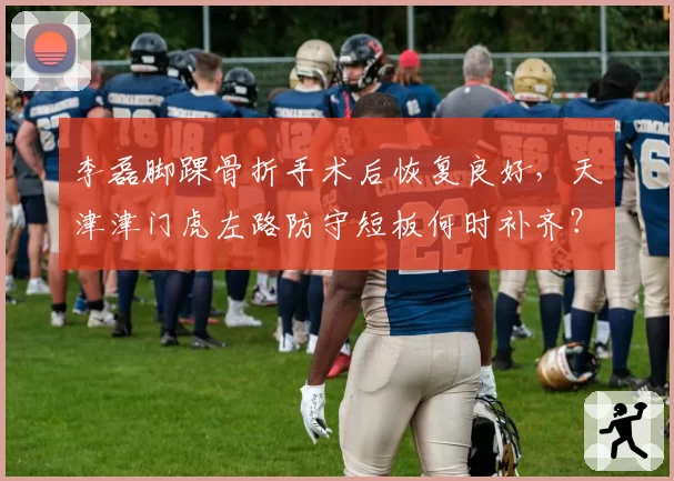李磊脚踝骨折手术后恢复良好,天津津门虎左路防守短板何时补齐?