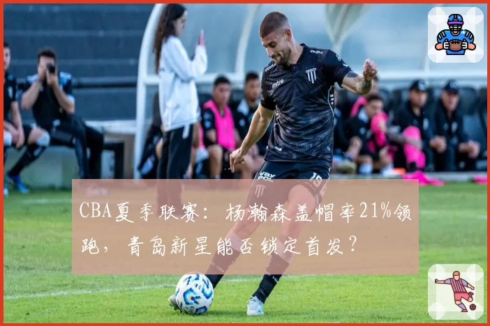 CBA夏季联赛：杨瀚森盖帽率21%领跑，青岛新星能否锁定首发？