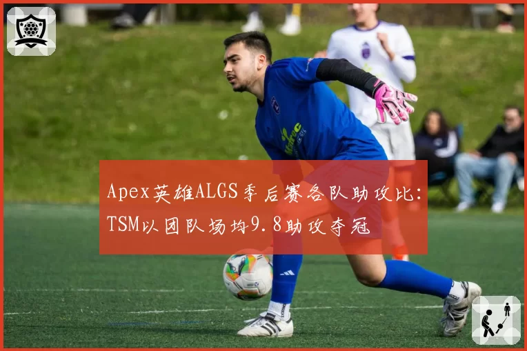Apex英雄ALGS季后赛各队助攻比:TSM以团队场均9.8助攻夺冠