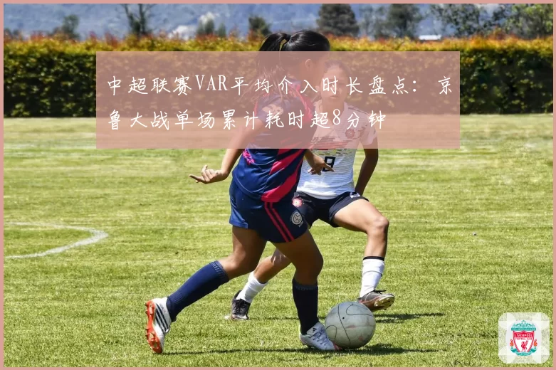 中超联赛VAR平均介入时长盘点：京鲁大战单场累计耗时超8分钟