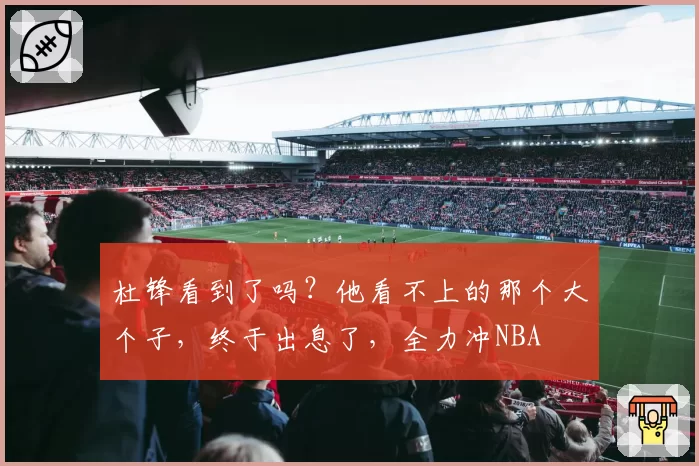 杜锋看到了吗？他看不上的那个大个子，终于出息了，全力冲NBA