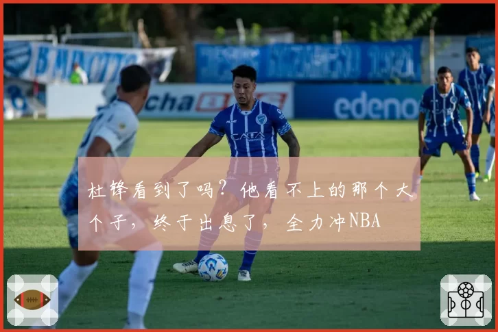 杜锋看到了吗？他看不上的那个大个子，终于出息了，全力冲NBA