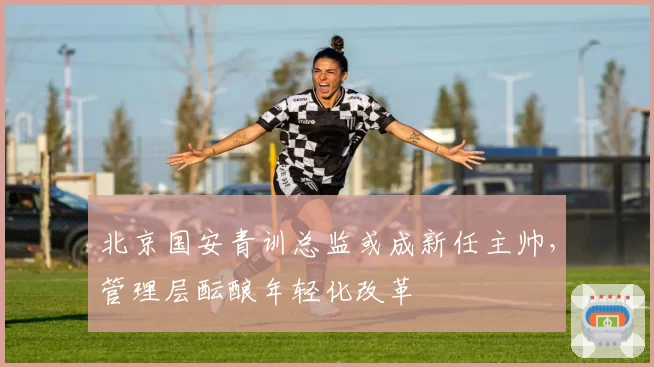 北京国安青训总监或成新任主帅,管理层酝酿年轻化改革