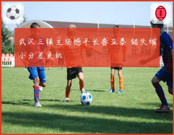 武汉三镇主场憾平长春亚泰 错失缩小分差良机