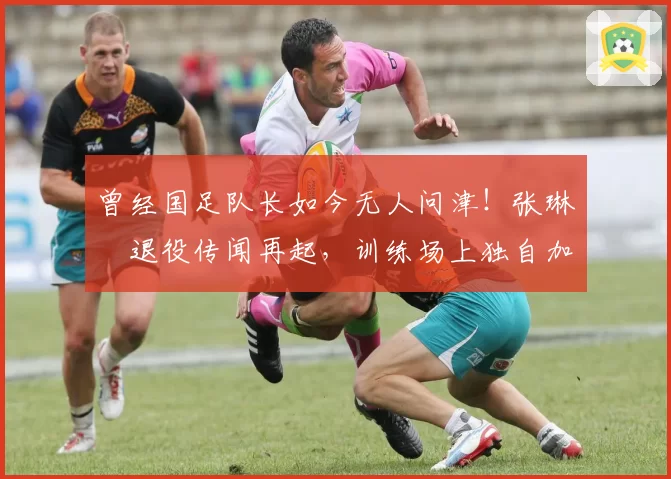 曾经国足队长如今无人问津！张琳芃退役传闻再起，训练场上独自加练