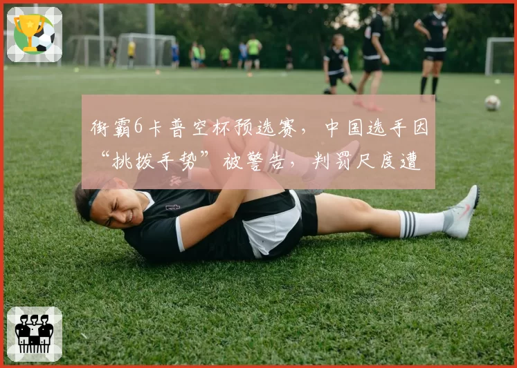 街霸6卡普空杯预选赛，中国选手因“挑拨手势”被警告，判罚尺度遭质疑