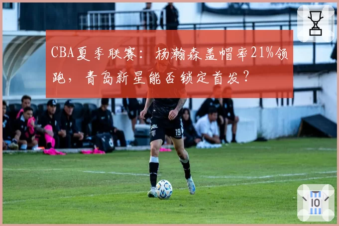 CBA夏季联赛：杨瀚森盖帽率21%领跑，青岛新星能否锁定首发？