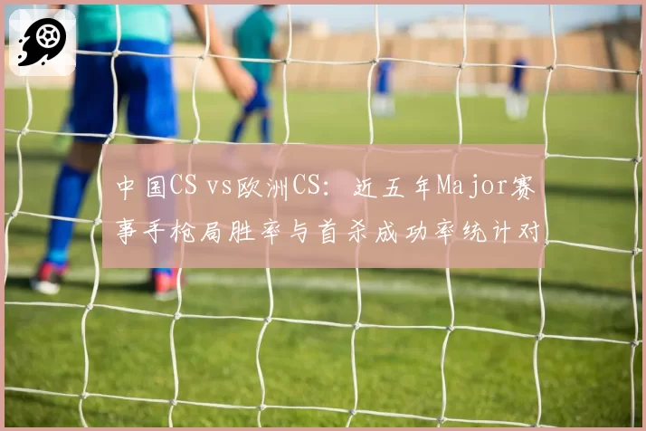 中国CS vs欧洲CS：近五年Major赛事手枪局胜率与首杀成功率统计对比