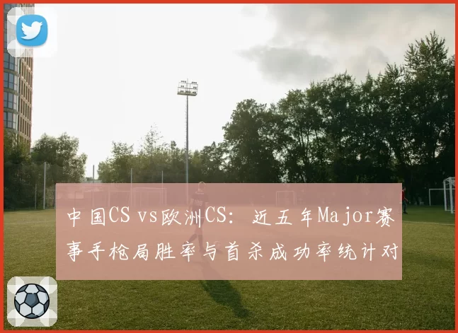 中国CS vs欧洲CS：近五年Major赛事手枪局胜率与首杀成功率统计对比