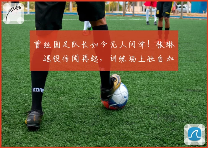 曾经国足队长如今无人问津！张琳芃退役传闻再起，训练场上独自加练