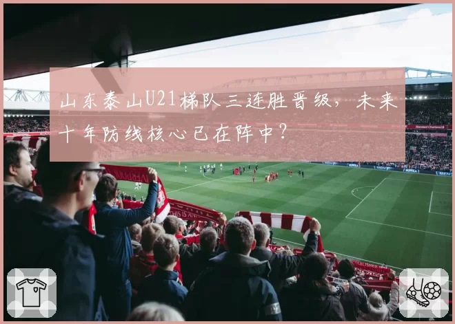 山东泰山U21梯队三连胜晋级，未来十年防线核心已在阵中？