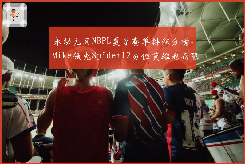 永劫无间NBPL夏季赛单排积分榜，Mike领先Spider12分但英雄池存隐患