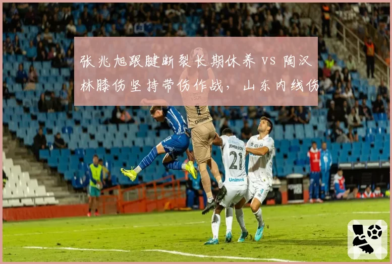 张兆旭跟腱断裂长期休养 vs 陶汉林膝伤坚持带伤作战，山东内线伤情两难