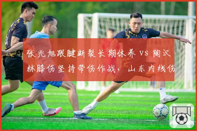 张兆旭跟腱断裂长期休养 vs 陶汉林膝伤坚持带伤作战，山东内线伤情两难