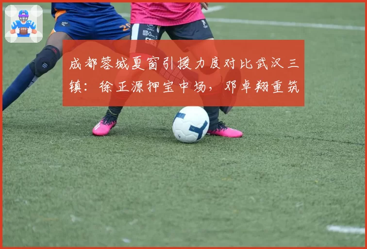 成都蓉城夏窗引援力度对比武汉三镇：徐正源押宝中场，邓卓翔重筑防线