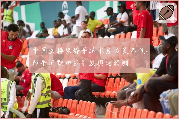 中国女排朱婷手腕术后恢复不佳，郎平沉默回应引发舆论猜测
