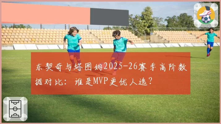 东契奇与塔图姆2025-26赛季高阶数据对比：谁是MVP更优人选？