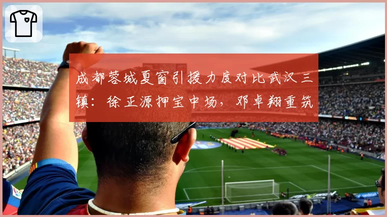 成都蓉城夏窗引援力度对比武汉三镇：徐正源押宝中场，邓卓翔重筑防线