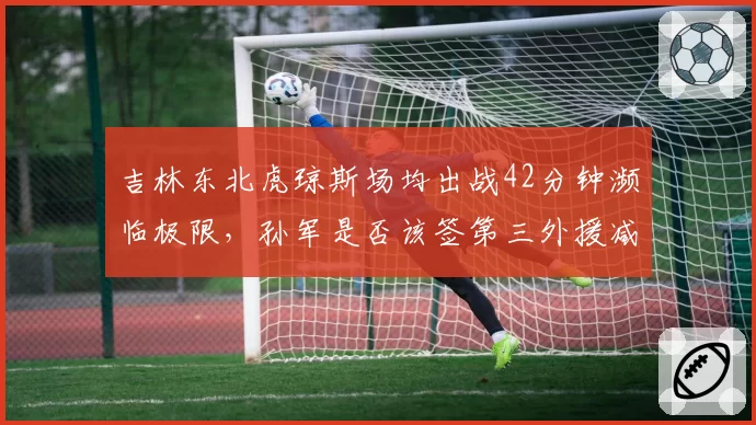 吉林东北虎琼斯场均出战42分钟濒临极限，孙军是否该签第三外援减压？