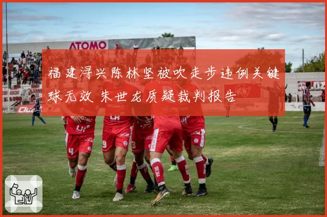 福建浔兴陈林坚被吹走步违例关键球无效 朱世龙质疑裁判报告