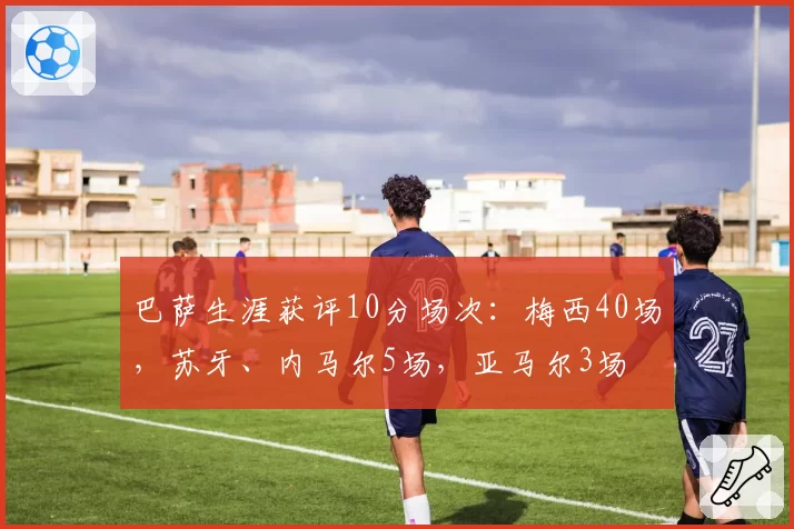 巴萨生涯获评10分场次：梅西40场，苏牙、内马尔5场，亚马尔3场